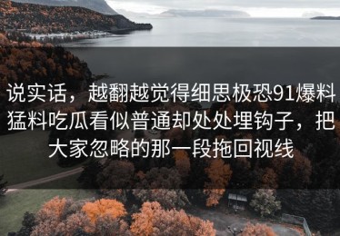说实话，越翻越觉得细思极恐91爆料猛料吃瓜看似普通却处处埋钩子，把大家忽略的那一段拖回视线
