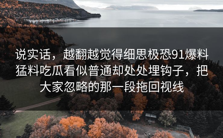 说实话,越翻越觉得细思极恐91爆料猛料吃瓜看似普通却处处埋钩子,把大家忽略的那一段拖回视线 说实话,越翻越觉得细思极恐91爆料猛料吃瓜看似普通却处处埋钩子,把大家忽略的那一段拖回视线